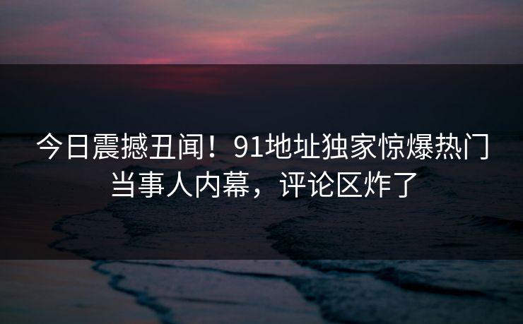 今日震撼丑闻！91地址独家惊爆热门当事人内幕，评论区炸了