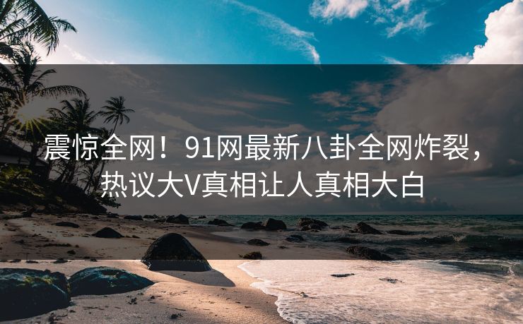 震惊全网！91网最新八卦全网炸裂，热议大V真相让人真相大白  第1张