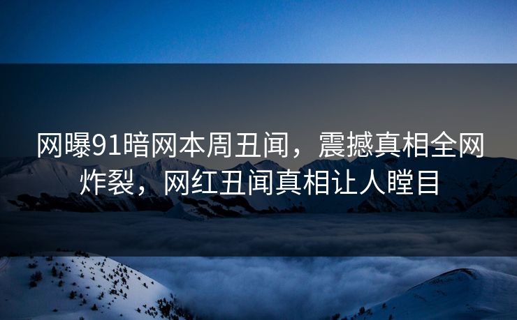 网曝91暗网本周丑闻，震撼真相全网炸裂，网红丑闻真相让人瞠目