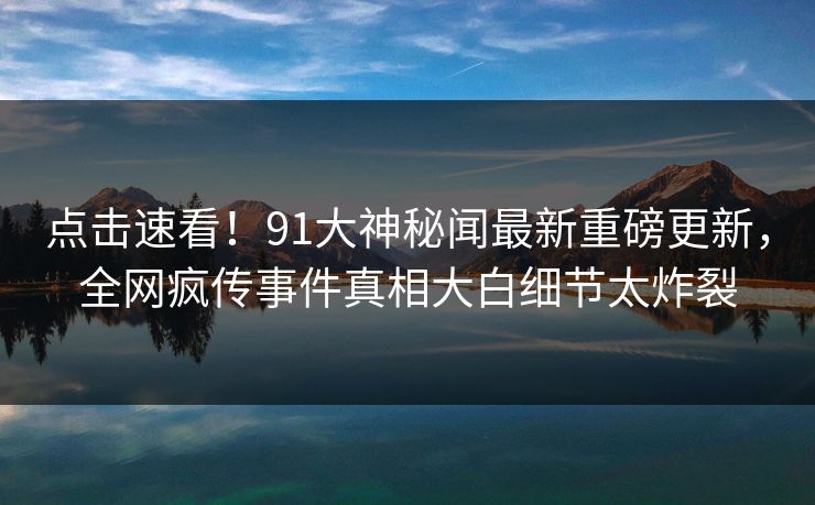 点击速看！91大神秘闻最新重磅更新，全网疯传事件真相大白细节太炸裂