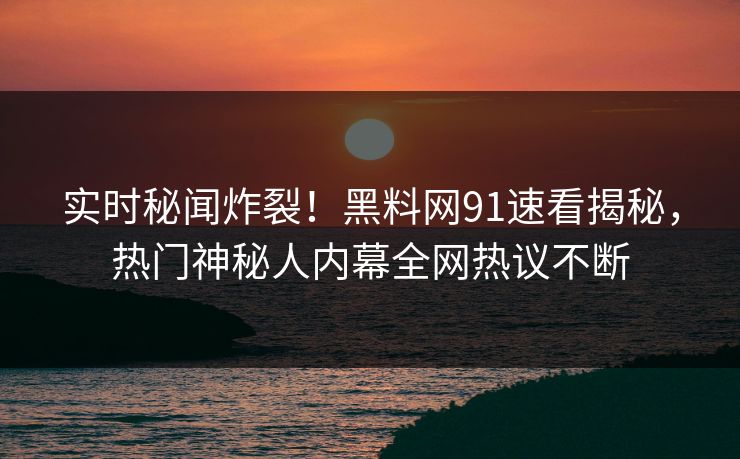 实时秘闻炸裂！黑料网91速看揭秘，热门神秘人内幕全网热议不断