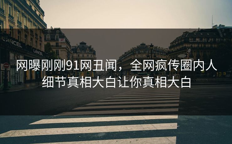 网曝刚刚91网丑闻，全网疯传圈内人细节真相大白让你真相大白