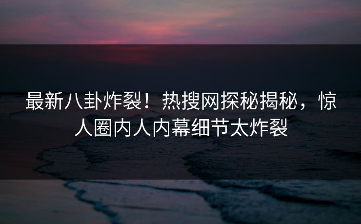 最新八卦炸裂！热搜网探秘揭秘，惊人圈内人内幕细节太炸裂