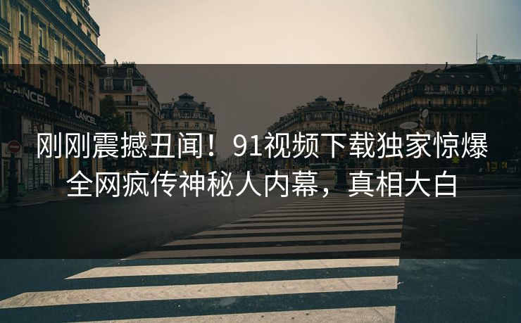 刚刚震撼丑闻！91视频下载独家惊爆全网疯传神秘人内幕，真相大白