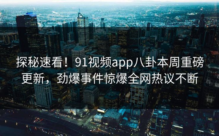 探秘速看！91视频app八卦本周重磅更新，劲爆事件惊爆全网热议不断