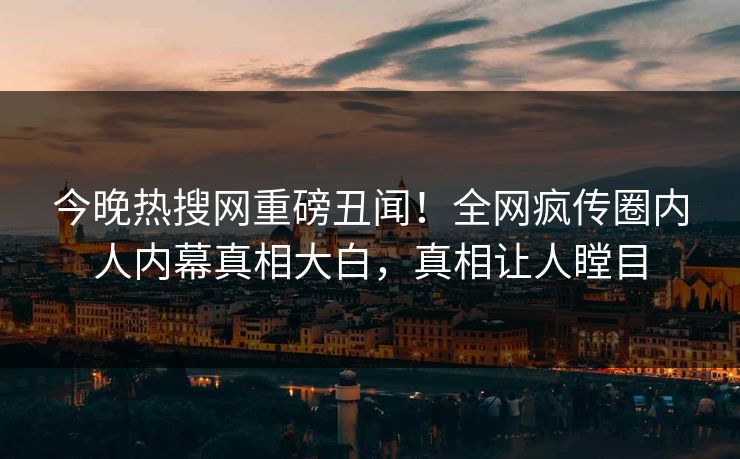 今晚热搜网重磅丑闻！全网疯传圈内人内幕真相大白，真相让人瞠目
