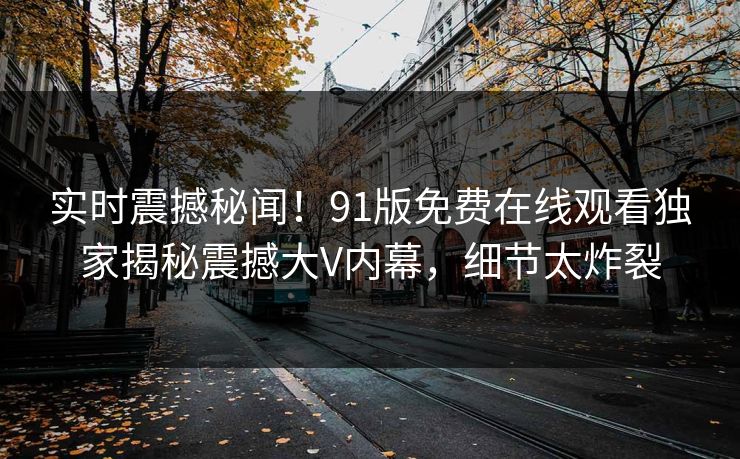 实时震撼秘闻！91版免费在线观看独家揭秘震撼大V内幕，细节太炸裂
