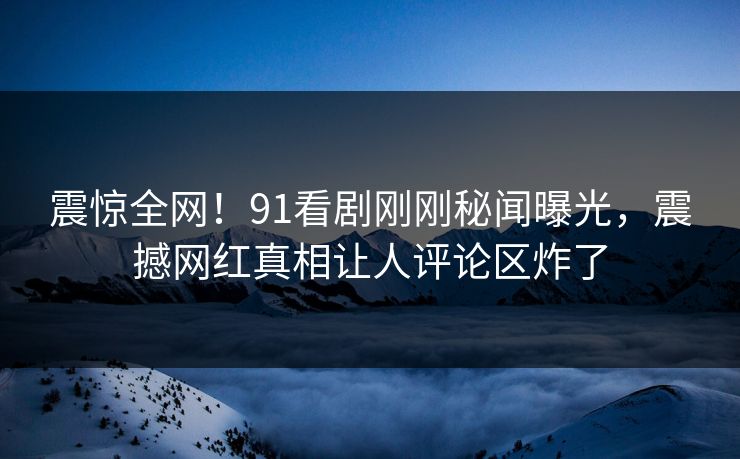 震惊全网！91看剧刚刚秘闻曝光，震撼网红真相让人评论区炸了