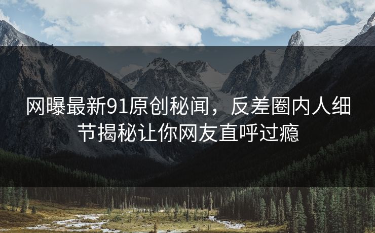 网曝最新91原创秘闻，反差圈内人细节揭秘让你网友直呼过瘾  第1张