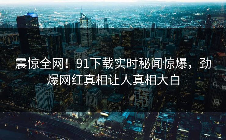 震惊全网！91下载实时秘闻惊爆，劲爆网红真相让人真相大白