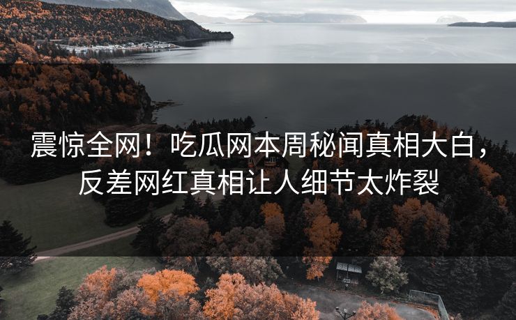 震惊全网！吃瓜网本周秘闻真相大白，反差网红真相让人细节太炸裂