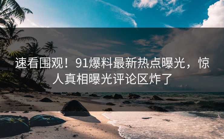 速看围观！91爆料最新热点曝光，惊人真相曝光评论区炸了