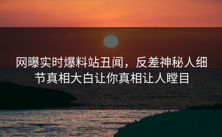 网曝实时爆料站丑闻，反差神秘人细节真相大白让你真相让人瞠目