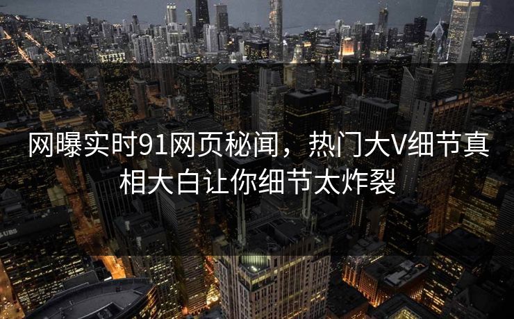 网曝实时91网页秘闻，热门大V细节真相大白让你细节太炸裂