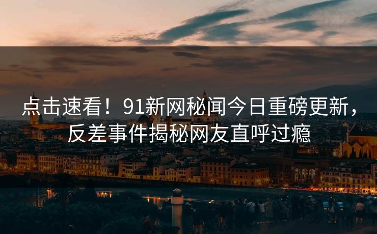 点击速看！91新网秘闻今日重磅更新，反差事件揭秘网友直呼过瘾