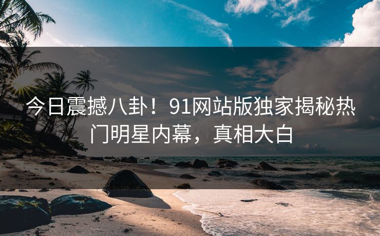 今日震撼八卦！91网站版独家揭秘热门明星内幕，真相大白