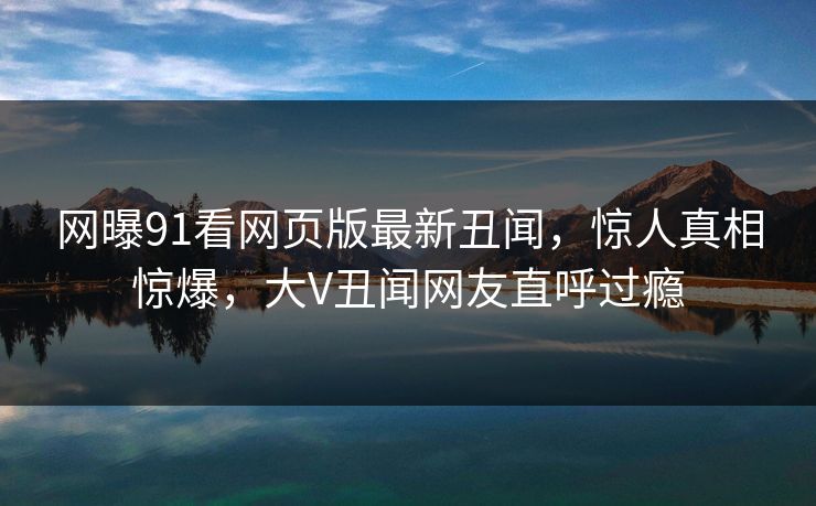 网曝91看网页版最新丑闻，惊人真相惊爆，大V丑闻网友直呼过瘾