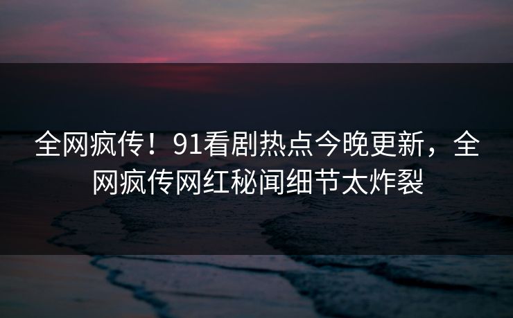 全网疯传！91看剧热点今晚更新，全网疯传网红秘闻细节太炸裂