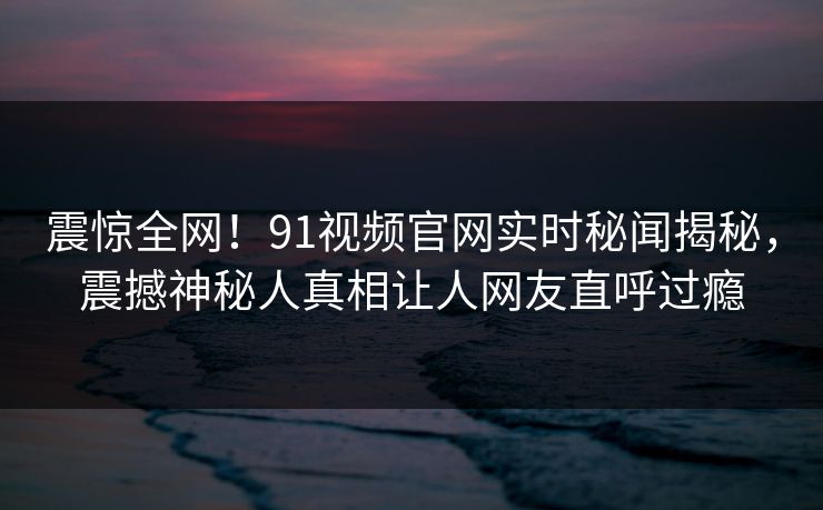 震惊全网！91视频官网实时秘闻揭秘，震撼神秘人真相让人网友直呼过瘾