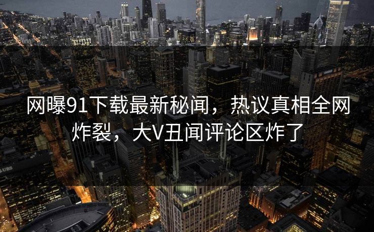 网曝91下载最新秘闻，热议真相全网炸裂，大V丑闻评论区炸了