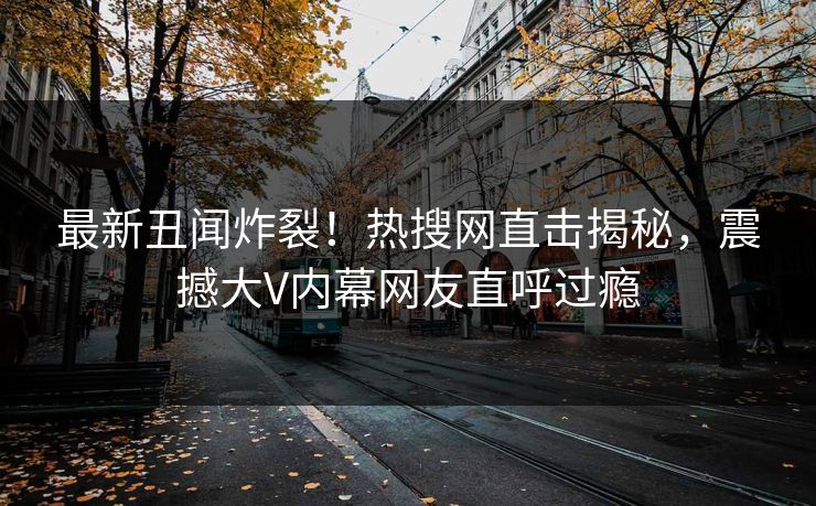 最新丑闻炸裂！热搜网直击揭秘，震撼大V内幕网友直呼过瘾
