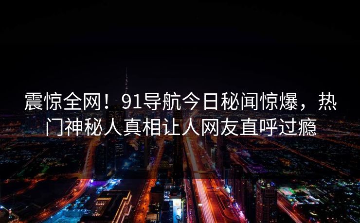 震惊全网！91导航今日秘闻惊爆，热门神秘人真相让人网友直呼过瘾