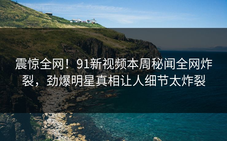 震惊全网！91新视频本周秘闻全网炸裂，劲爆明星真相让人细节太炸裂