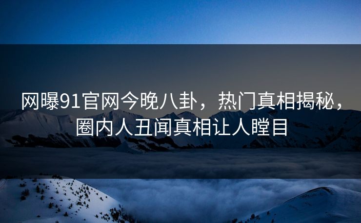 网曝91官网今晚八卦，热门真相揭秘，圈内人丑闻真相让人瞠目