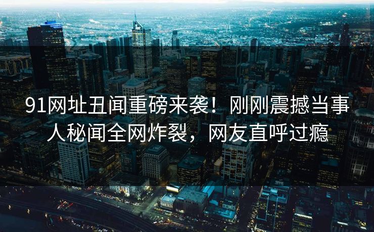 91网址丑闻重磅来袭！刚刚震撼当事人秘闻全网炸裂，网友直呼过瘾