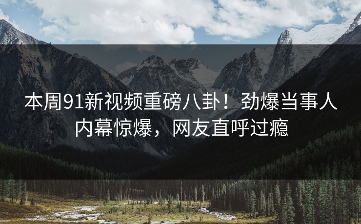 本周91新视频重磅八卦！劲爆当事人内幕惊爆，网友直呼过瘾
