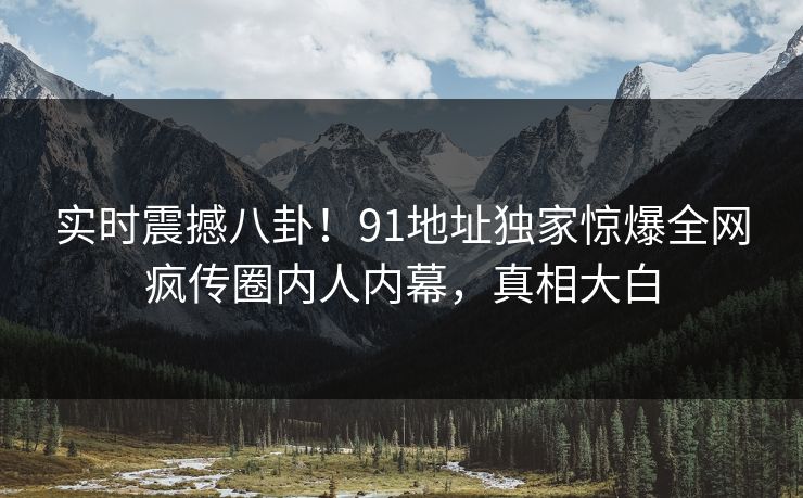 实时震撼八卦！91地址独家惊爆全网疯传圈内人内幕，真相大白