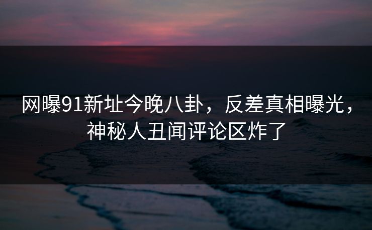 网曝91新址今晚八卦，反差真相曝光，神秘人丑闻评论区炸了