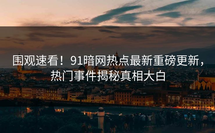 围观速看！91暗网热点最新重磅更新，热门事件揭秘真相大白