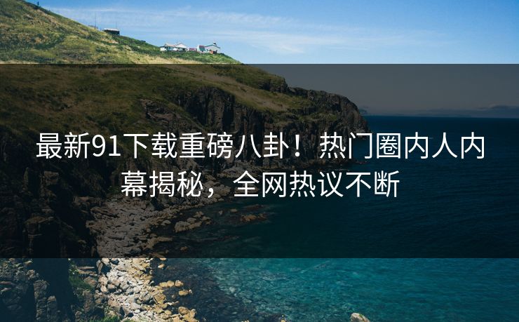 最新91下载重磅八卦！热门圈内人内幕揭秘，全网热议不断