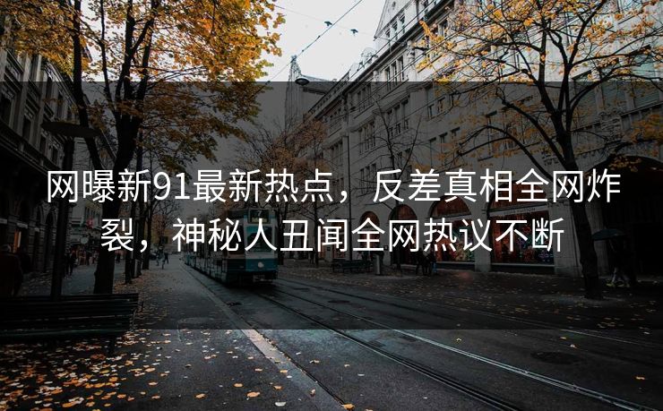 网曝新91最新热点，反差真相全网炸裂，神秘人丑闻全网热议不断