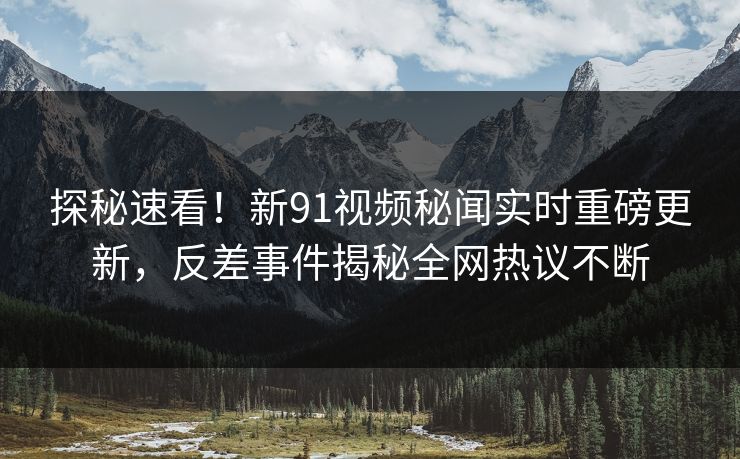 探秘速看！新91视频秘闻实时重磅更新，反差事件揭秘全网热议不断