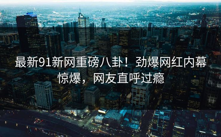 最新91新网重磅八卦！劲爆网红内幕惊爆，网友直呼过瘾