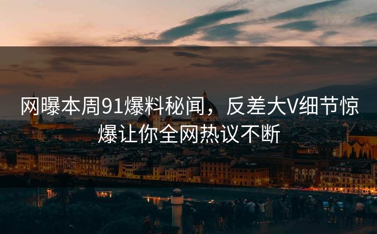 网曝本周91爆料秘闻，反差大V细节惊爆让你全网热议不断