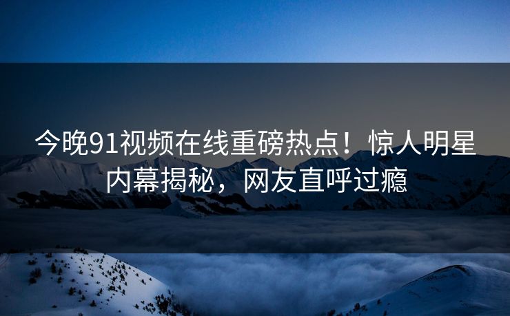 今晚91视频在线重磅热点！惊人明星内幕揭秘，网友直呼过瘾