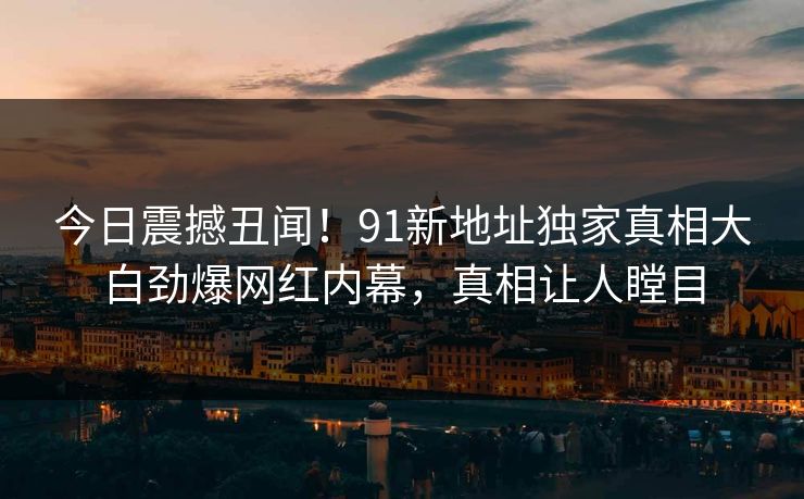 今日震撼丑闻！91新地址独家真相大白劲爆网红内幕，真相让人瞠目