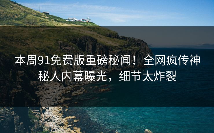 本周91免费版重磅秘闻！全网疯传神秘人内幕曝光，细节太炸裂