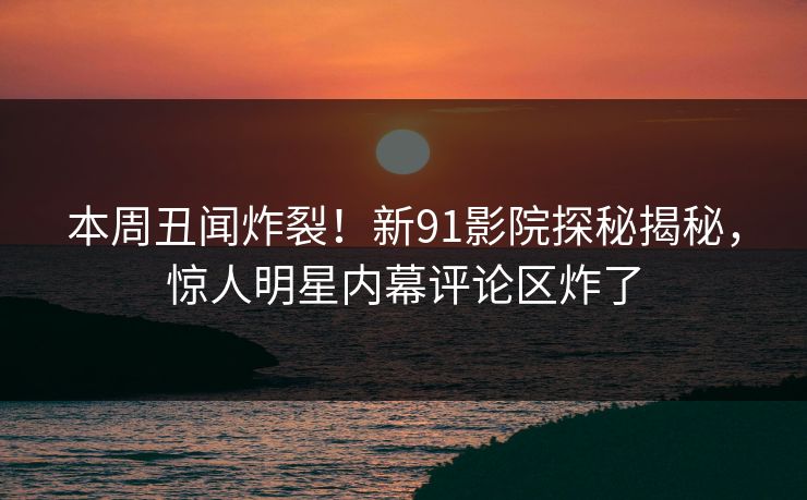 本周丑闻炸裂！新91影院探秘揭秘，惊人明星内幕评论区炸了