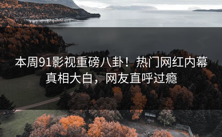 本周91影视重磅八卦！热门网红内幕真相大白，网友直呼过瘾