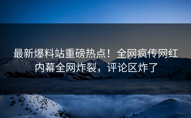 最新爆料站重磅热点！全网疯传网红内幕全网炸裂，评论区炸了