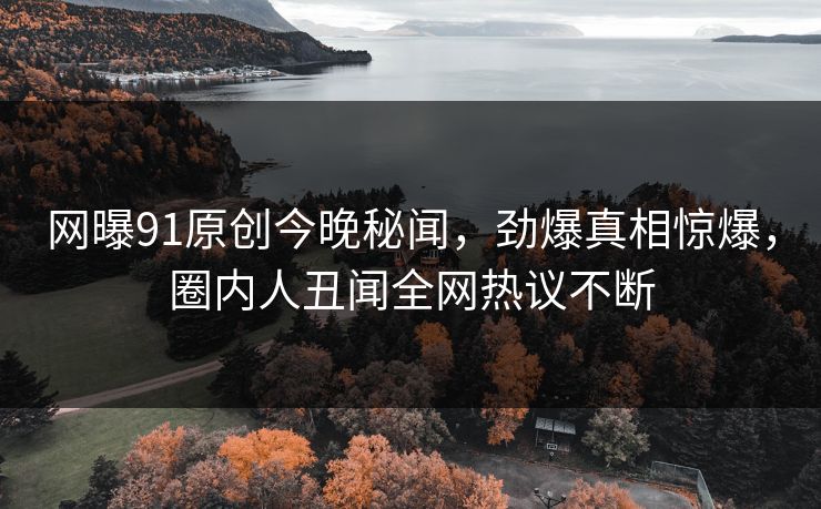 网曝91原创今晚秘闻，劲爆真相惊爆，圈内人丑闻全网热议不断