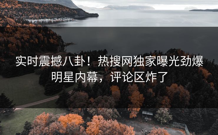 实时震撼八卦！热搜网独家曝光劲爆明星内幕，评论区炸了