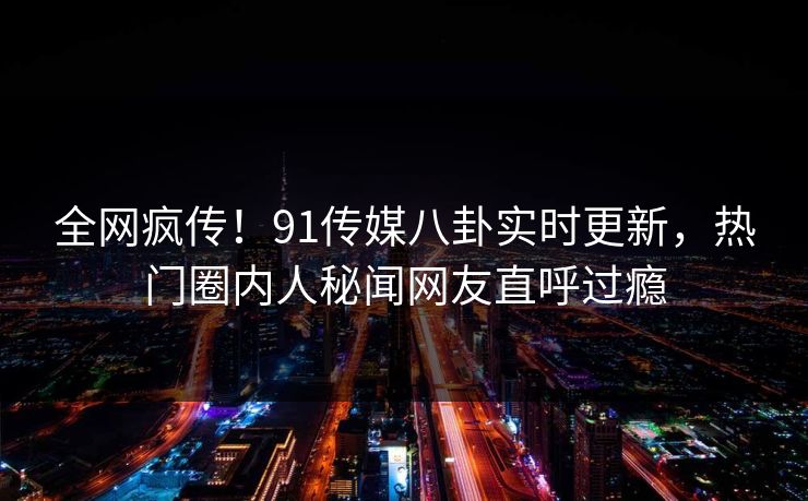 全网疯传！91传媒八卦实时更新，热门圈内人秘闻网友直呼过瘾