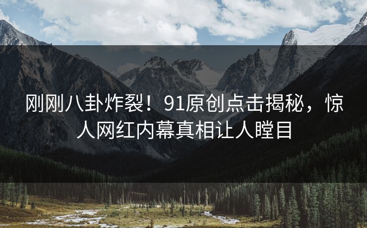 刚刚八卦炸裂！91原创点击揭秘，惊人网红内幕真相让人瞠目