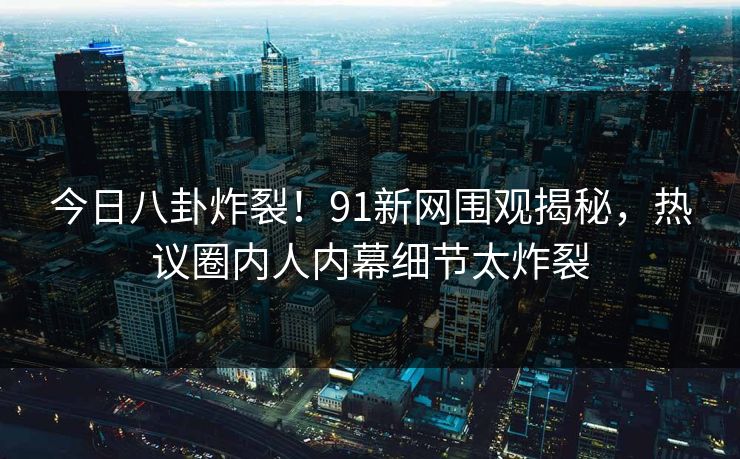 今日八卦炸裂！91新网围观揭秘，热议圈内人内幕细节太炸裂  第1张