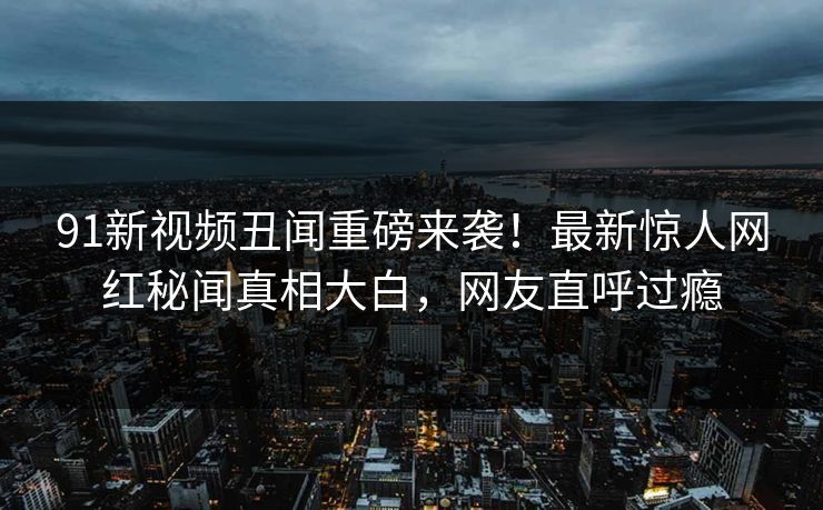 91新视频丑闻重磅来袭！最新惊人网红秘闻真相大白，网友直呼过瘾
